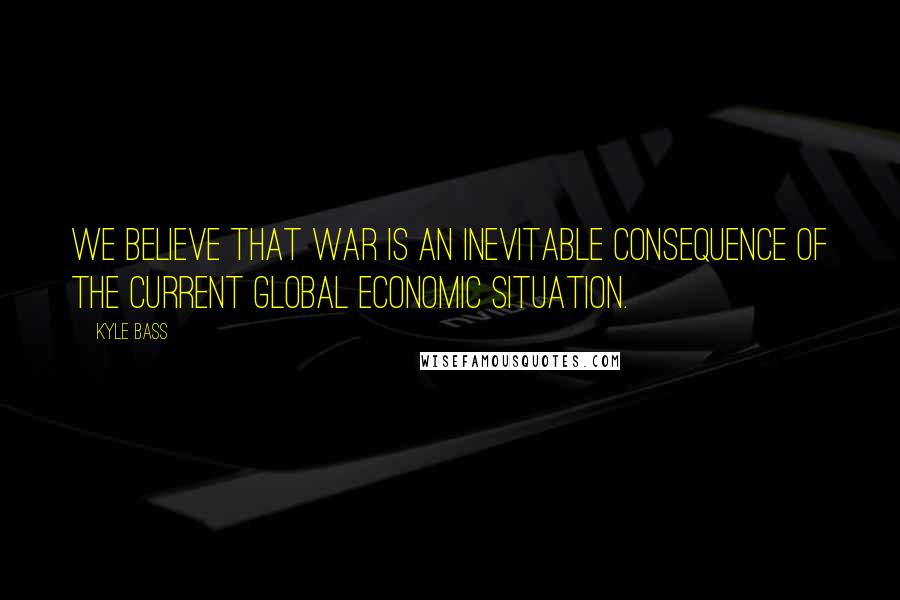 Kyle Bass Quotes: We believe that war is an inevitable consequence of the current global economic situation.