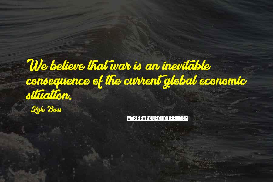 Kyle Bass Quotes: We believe that war is an inevitable consequence of the current global economic situation.