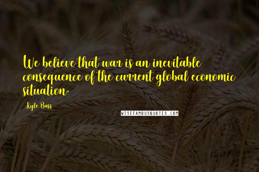 Kyle Bass Quotes: We believe that war is an inevitable consequence of the current global economic situation.