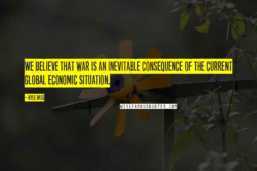 Kyle Bass Quotes: We believe that war is an inevitable consequence of the current global economic situation.