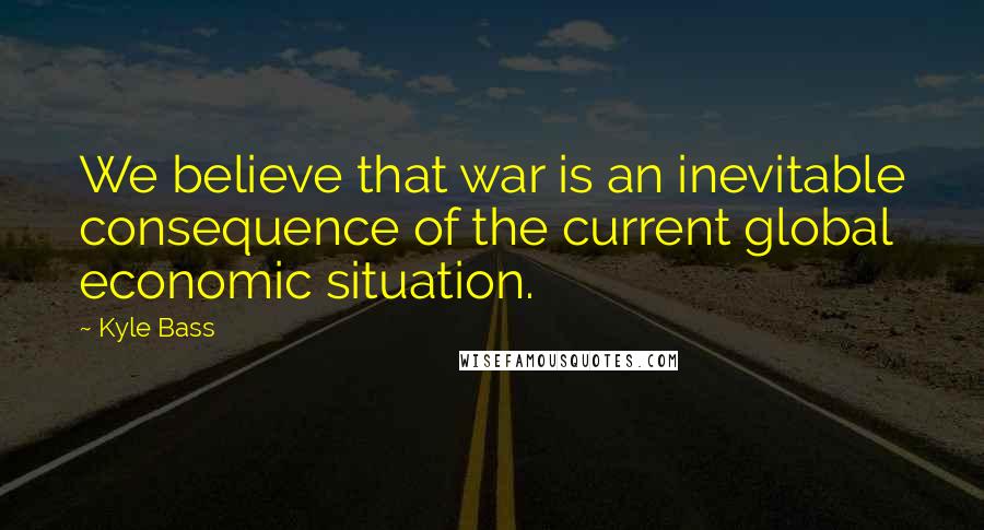 Kyle Bass Quotes: We believe that war is an inevitable consequence of the current global economic situation.