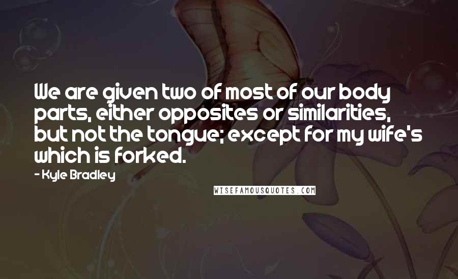 Kyle Bradley Quotes: We are given two of most of our body parts, either opposites or similarities, but not the tongue; except for my wife's which is forked.