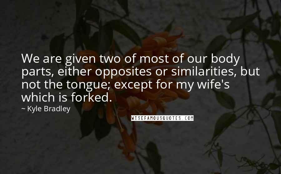 Kyle Bradley Quotes: We are given two of most of our body parts, either opposites or similarities, but not the tongue; except for my wife's which is forked.