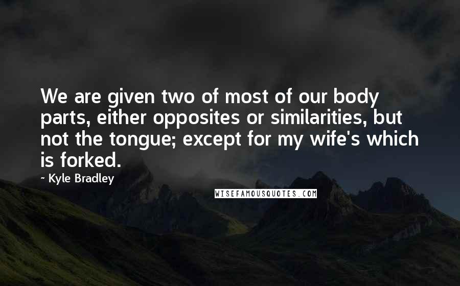 Kyle Bradley Quotes: We are given two of most of our body parts, either opposites or similarities, but not the tongue; except for my wife's which is forked.