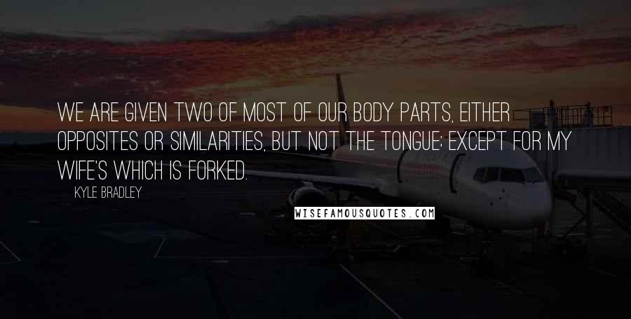 Kyle Bradley Quotes: We are given two of most of our body parts, either opposites or similarities, but not the tongue; except for my wife's which is forked.