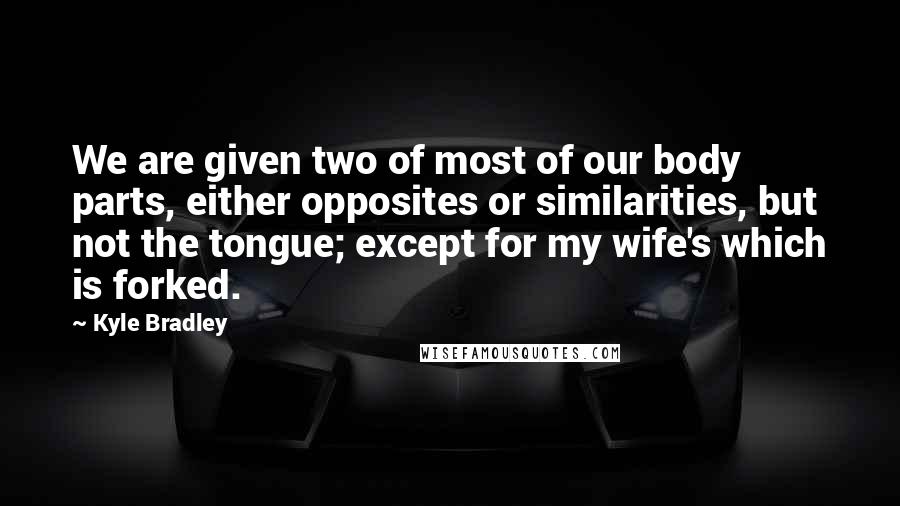 Kyle Bradley Quotes: We are given two of most of our body parts, either opposites or similarities, but not the tongue; except for my wife's which is forked.