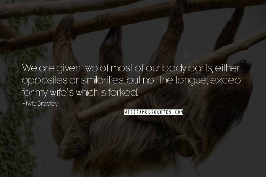 Kyle Bradley Quotes: We are given two of most of our body parts, either opposites or similarities, but not the tongue; except for my wife's which is forked.