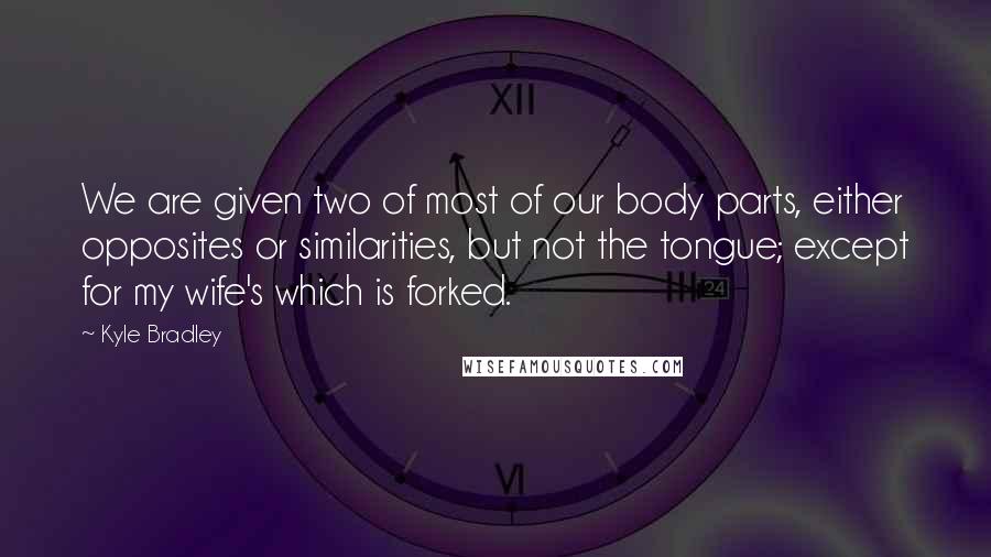 Kyle Bradley Quotes: We are given two of most of our body parts, either opposites or similarities, but not the tongue; except for my wife's which is forked.