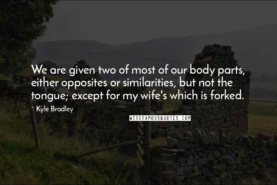 Kyle Bradley Quotes: We are given two of most of our body parts, either opposites or similarities, but not the tongue; except for my wife's which is forked.