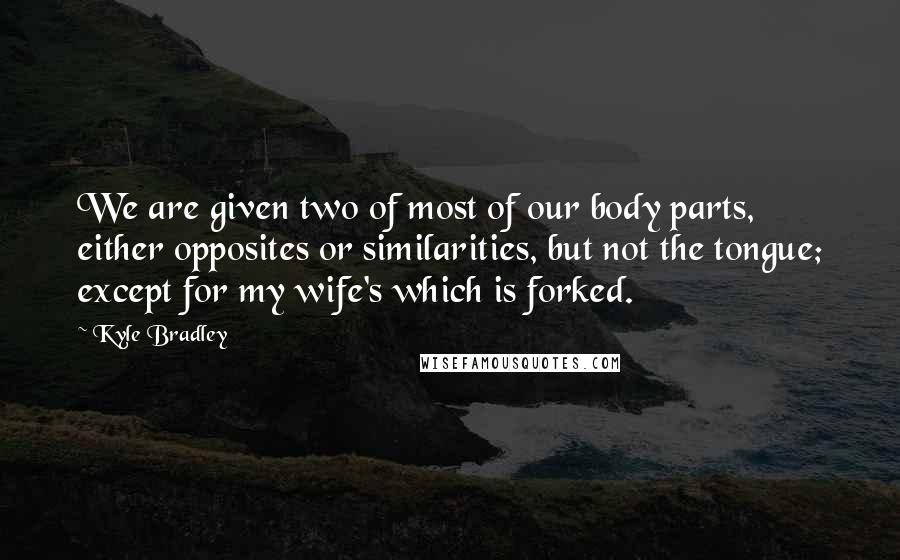 Kyle Bradley Quotes: We are given two of most of our body parts, either opposites or similarities, but not the tongue; except for my wife's which is forked.