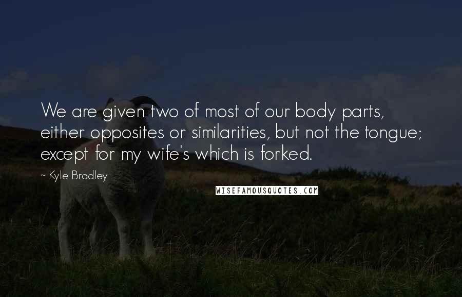 Kyle Bradley Quotes: We are given two of most of our body parts, either opposites or similarities, but not the tongue; except for my wife's which is forked.