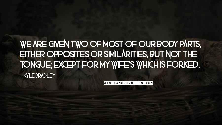 Kyle Bradley Quotes: We are given two of most of our body parts, either opposites or similarities, but not the tongue; except for my wife's which is forked.