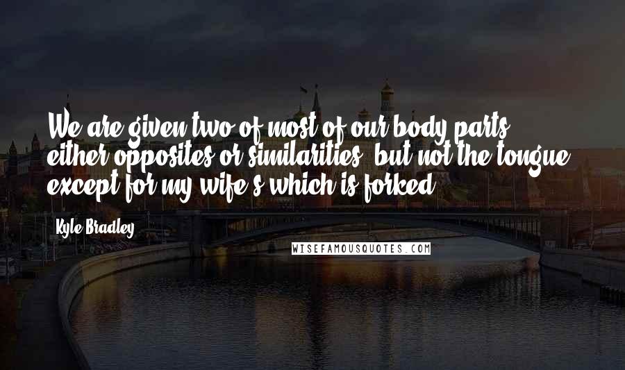 Kyle Bradley Quotes: We are given two of most of our body parts, either opposites or similarities, but not the tongue; except for my wife's which is forked.