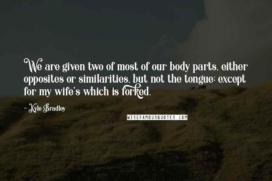 Kyle Bradley Quotes: We are given two of most of our body parts, either opposites or similarities, but not the tongue; except for my wife's which is forked.