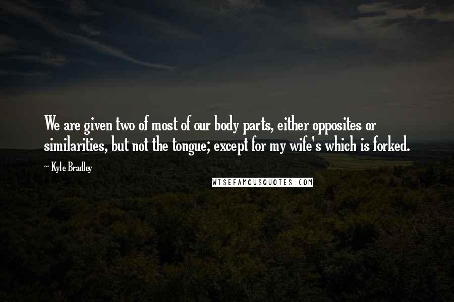 Kyle Bradley Quotes: We are given two of most of our body parts, either opposites or similarities, but not the tongue; except for my wife's which is forked.