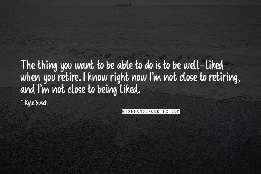 Kyle Busch Quotes: The thing you want to be able to do is to be well-liked when you retire. I know right now I'm not close to retiring, and I'm not close to being liked.