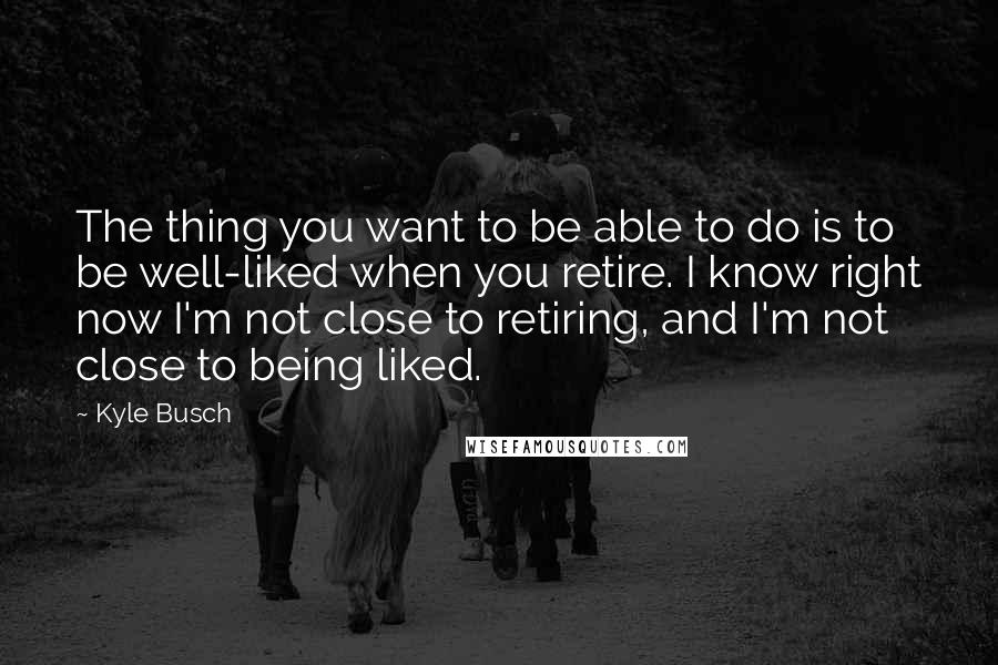 Kyle Busch Quotes: The thing you want to be able to do is to be well-liked when you retire. I know right now I'm not close to retiring, and I'm not close to being liked.