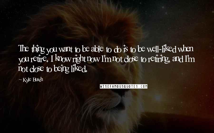 Kyle Busch Quotes: The thing you want to be able to do is to be well-liked when you retire. I know right now I'm not close to retiring, and I'm not close to being liked.