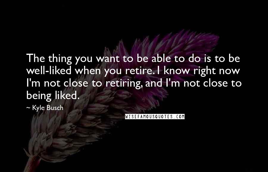 Kyle Busch Quotes: The thing you want to be able to do is to be well-liked when you retire. I know right now I'm not close to retiring, and I'm not close to being liked.