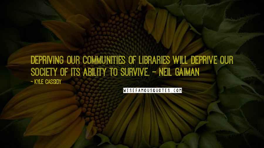 Kyle Cassidy Quotes: Depriving our communities of libraries will deprive our society of its ability to survive. - Neil Gaiman