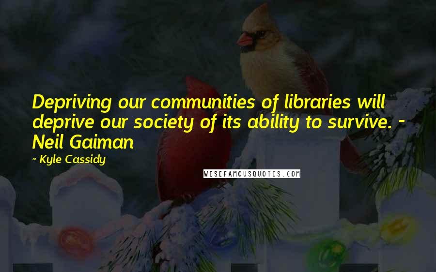 Kyle Cassidy Quotes: Depriving our communities of libraries will deprive our society of its ability to survive. - Neil Gaiman