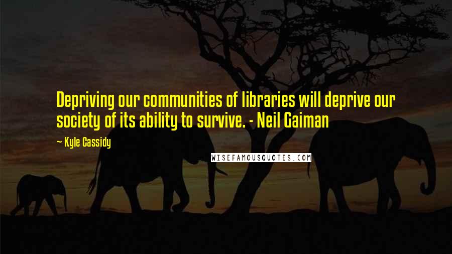 Kyle Cassidy Quotes: Depriving our communities of libraries will deprive our society of its ability to survive. - Neil Gaiman