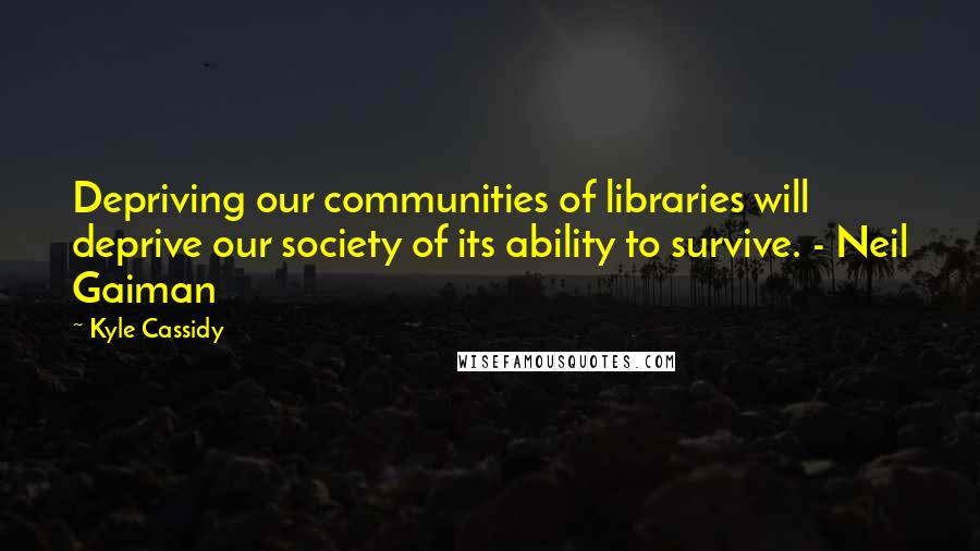 Kyle Cassidy Quotes: Depriving our communities of libraries will deprive our society of its ability to survive. - Neil Gaiman