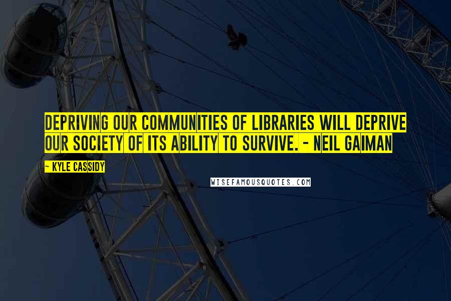 Kyle Cassidy Quotes: Depriving our communities of libraries will deprive our society of its ability to survive. - Neil Gaiman