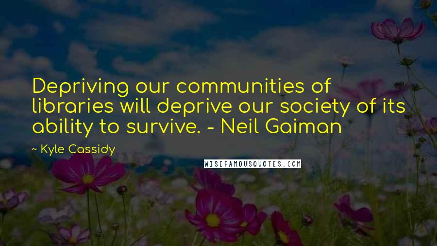 Kyle Cassidy Quotes: Depriving our communities of libraries will deprive our society of its ability to survive. - Neil Gaiman