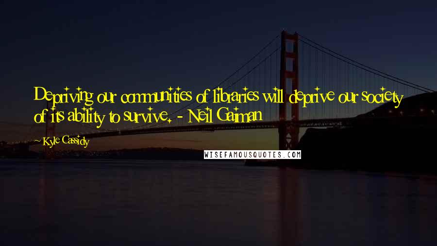 Kyle Cassidy Quotes: Depriving our communities of libraries will deprive our society of its ability to survive. - Neil Gaiman