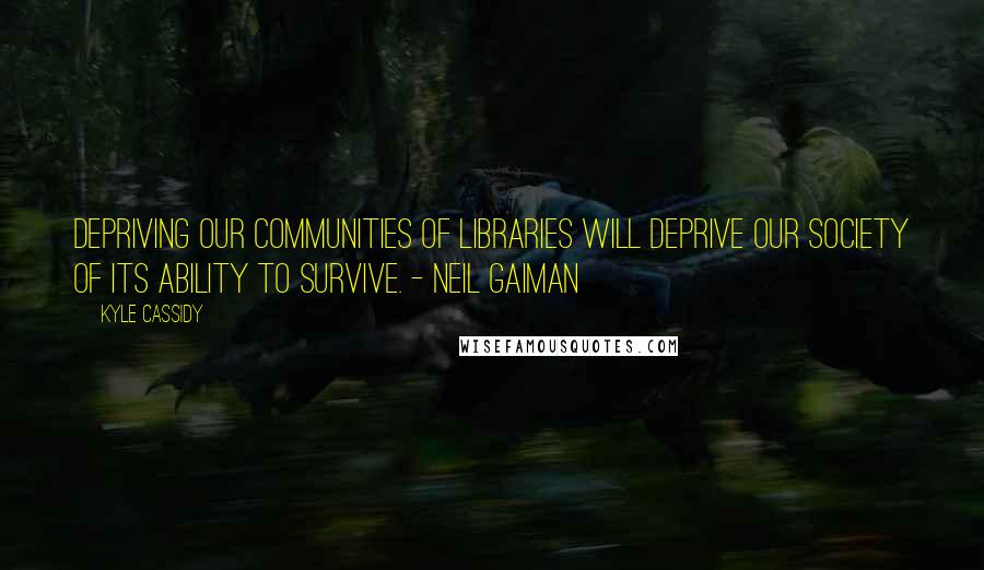 Kyle Cassidy Quotes: Depriving our communities of libraries will deprive our society of its ability to survive. - Neil Gaiman