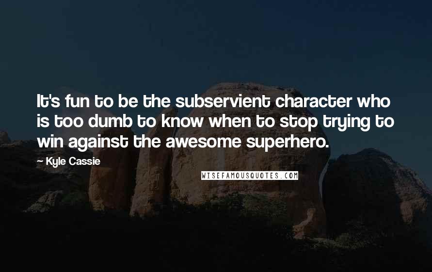 Kyle Cassie Quotes: It's fun to be the subservient character who is too dumb to know when to stop trying to win against the awesome superhero.