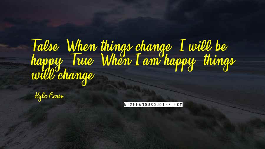 Kyle Cease Quotes: False. When things change, I will be happy. True. When I am happy, things will change.