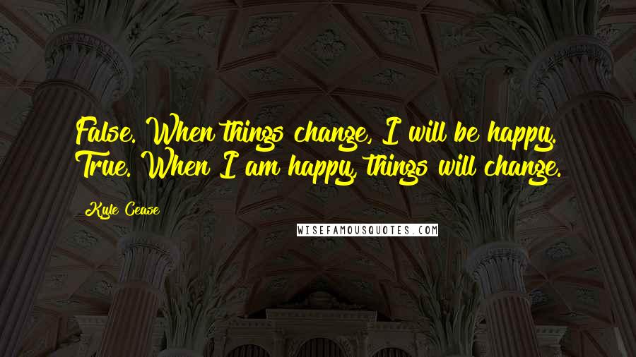 Kyle Cease Quotes: False. When things change, I will be happy. True. When I am happy, things will change.