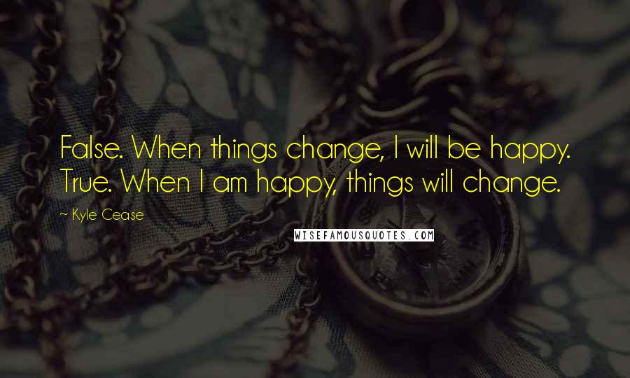 Kyle Cease Quotes: False. When things change, I will be happy. True. When I am happy, things will change.