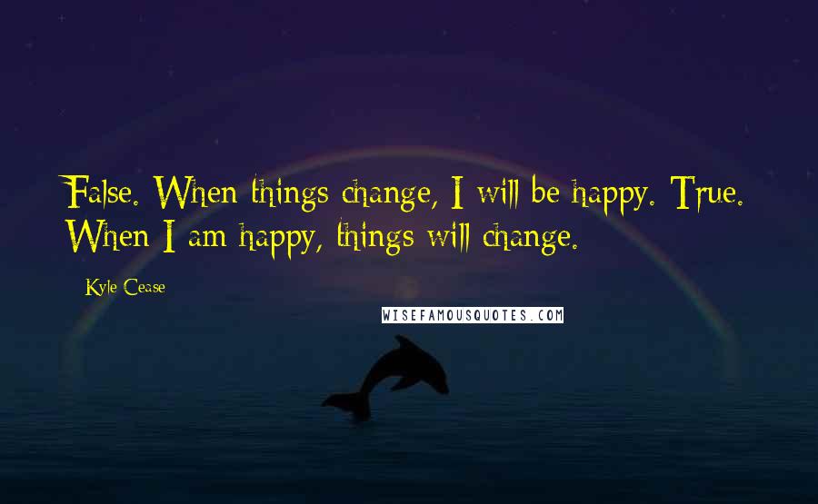 Kyle Cease Quotes: False. When things change, I will be happy. True. When I am happy, things will change.