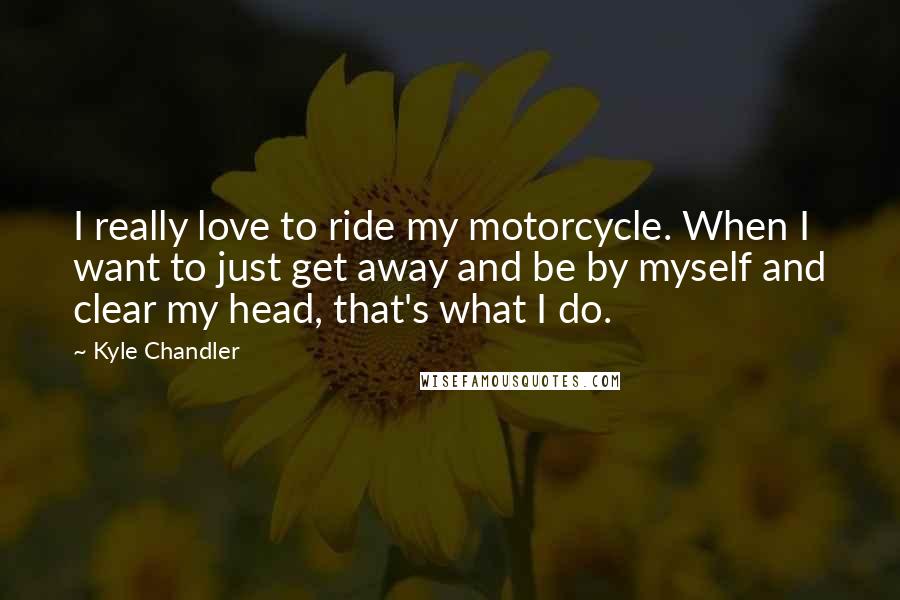 Kyle Chandler Quotes: I really love to ride my motorcycle. When I want to just get away and be by myself and clear my head, that's what I do.