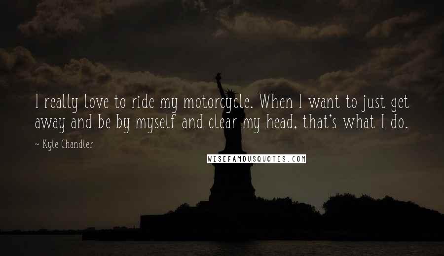 Kyle Chandler Quotes: I really love to ride my motorcycle. When I want to just get away and be by myself and clear my head, that's what I do.