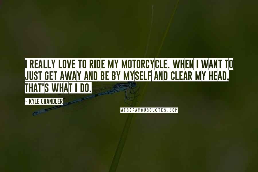 Kyle Chandler Quotes: I really love to ride my motorcycle. When I want to just get away and be by myself and clear my head, that's what I do.