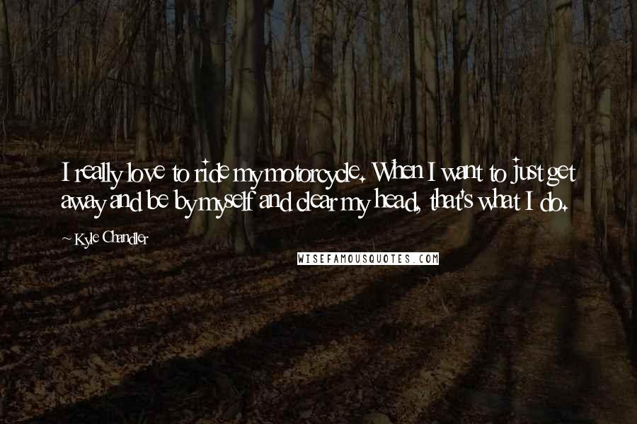 Kyle Chandler Quotes: I really love to ride my motorcycle. When I want to just get away and be by myself and clear my head, that's what I do.