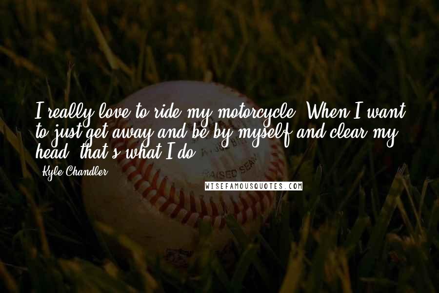 Kyle Chandler Quotes: I really love to ride my motorcycle. When I want to just get away and be by myself and clear my head, that's what I do.