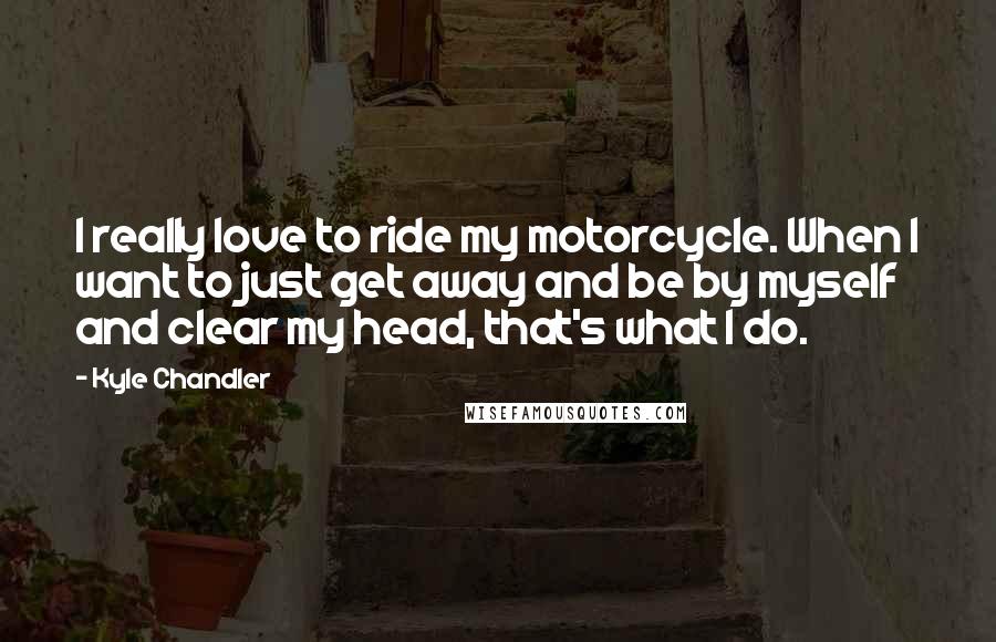 Kyle Chandler Quotes: I really love to ride my motorcycle. When I want to just get away and be by myself and clear my head, that's what I do.