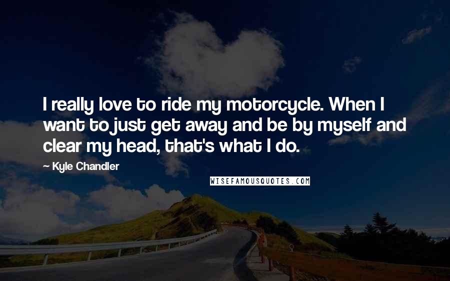 Kyle Chandler Quotes: I really love to ride my motorcycle. When I want to just get away and be by myself and clear my head, that's what I do.