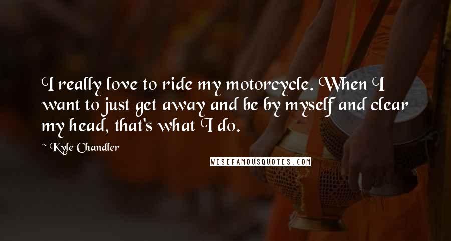 Kyle Chandler Quotes: I really love to ride my motorcycle. When I want to just get away and be by myself and clear my head, that's what I do.