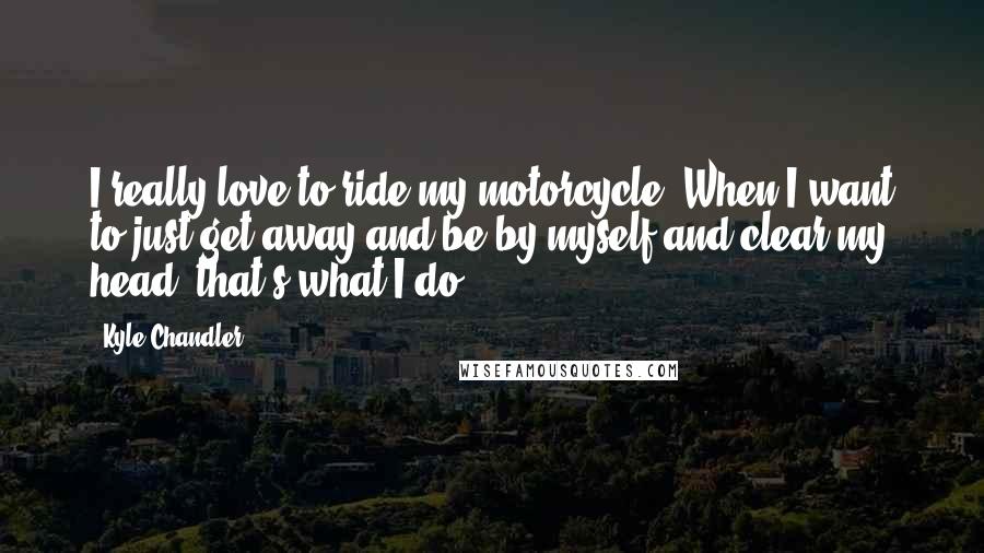 Kyle Chandler Quotes: I really love to ride my motorcycle. When I want to just get away and be by myself and clear my head, that's what I do.