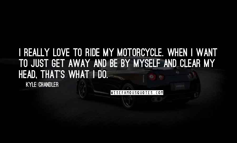 Kyle Chandler Quotes: I really love to ride my motorcycle. When I want to just get away and be by myself and clear my head, that's what I do.