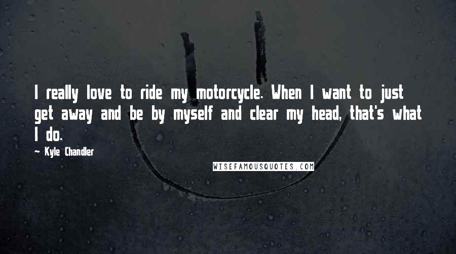 Kyle Chandler Quotes: I really love to ride my motorcycle. When I want to just get away and be by myself and clear my head, that's what I do.