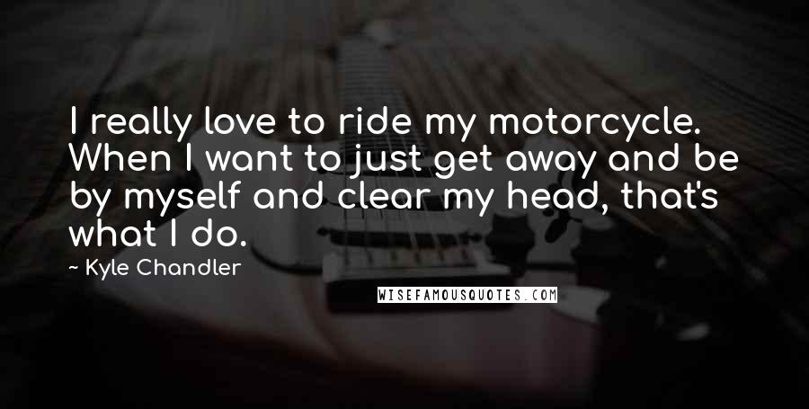 Kyle Chandler Quotes: I really love to ride my motorcycle. When I want to just get away and be by myself and clear my head, that's what I do.