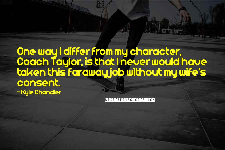 Kyle Chandler Quotes: One way I differ from my character, Coach Taylor, is that I never would have taken this faraway job without my wife's consent.