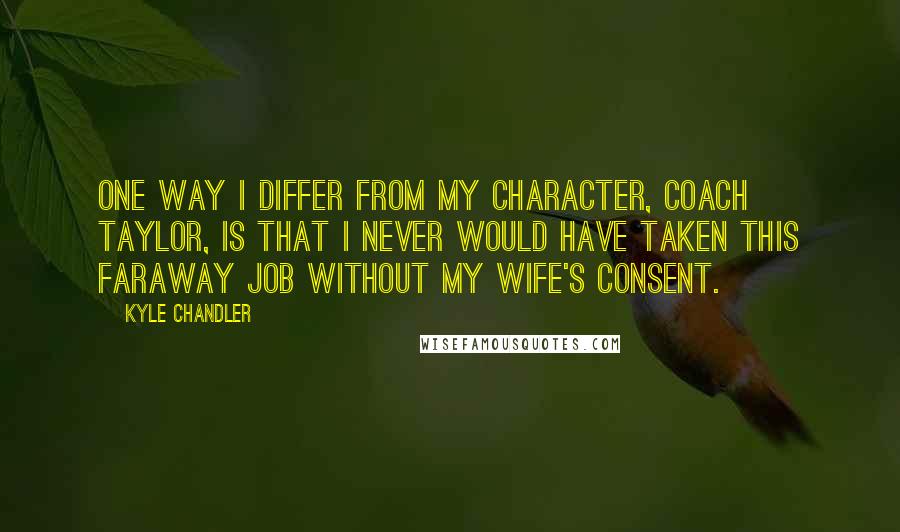 Kyle Chandler Quotes: One way I differ from my character, Coach Taylor, is that I never would have taken this faraway job without my wife's consent.